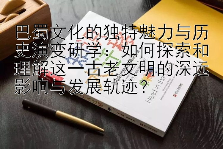 巴蜀文化的独特魅力与历史演变研学：如何探索和理解这一古老文明的深远影响与发展轨迹？