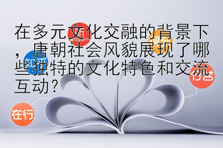 唐朝社会风貌展现了哪些独特的文化特色和交流互动？