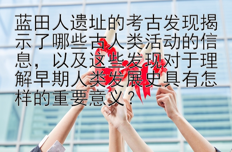 蓝田人遗址的考古发现揭示了哪些古人类活动的信息，以及这些发现对于理解早期人类发展史具有怎样的重要意义？