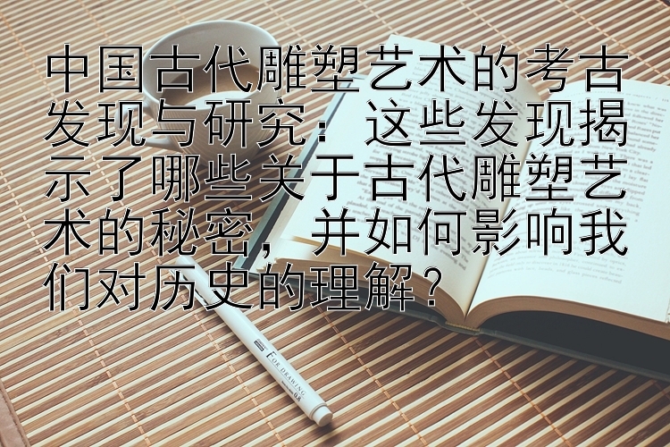 中国古代雕塑艺术的考古发现与研究：这些发现揭示了哪些关于古代雕塑艺术的秘密，并如何影响我们对历史的理解？