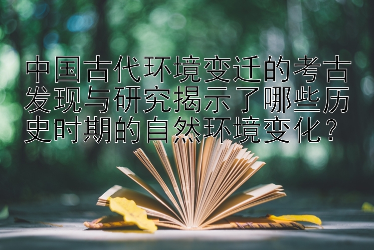 中国古代环境变迁的考古发现与研究揭示了哪些历史时期的自然环境变化？