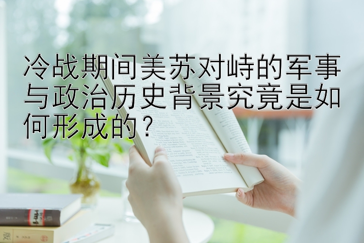 冷战期间美苏对峙的军事与政治历史背景究竟是如何形成的？