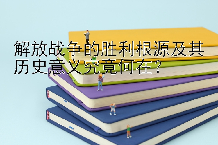 解放战争的胜利根源及其历史意义究竟何在？