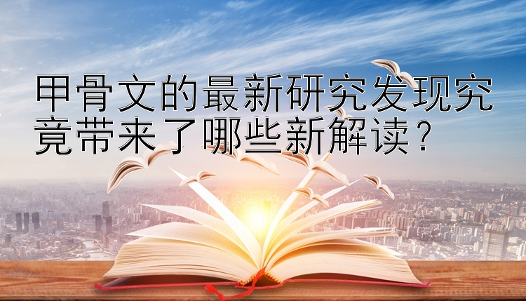 甲骨文的最新研究发现究竟带来了哪些新解读？