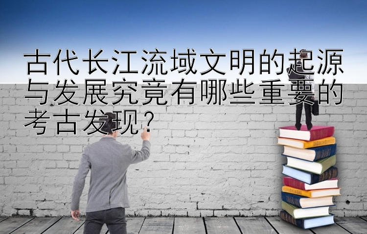 古代长江流域文明的起源与发展究竟有哪些重要的考古发现？