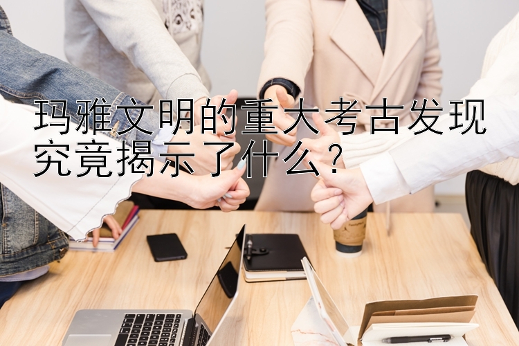 玛雅文明的重大考古发现究竟揭示了什么？