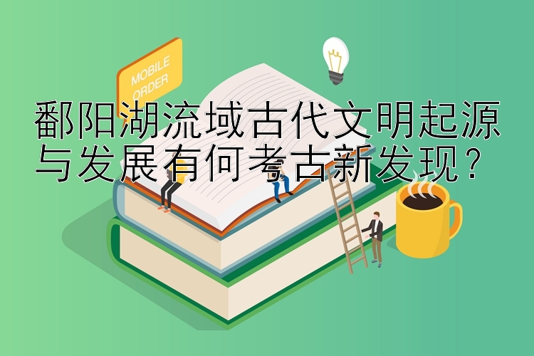 鄱阳湖流域古代文明起源与发展有何考古新发现？