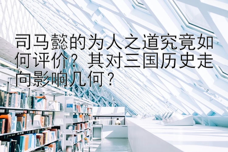 司马懿的为人之道究竟如何评价？其对三国历史走向影响几何？