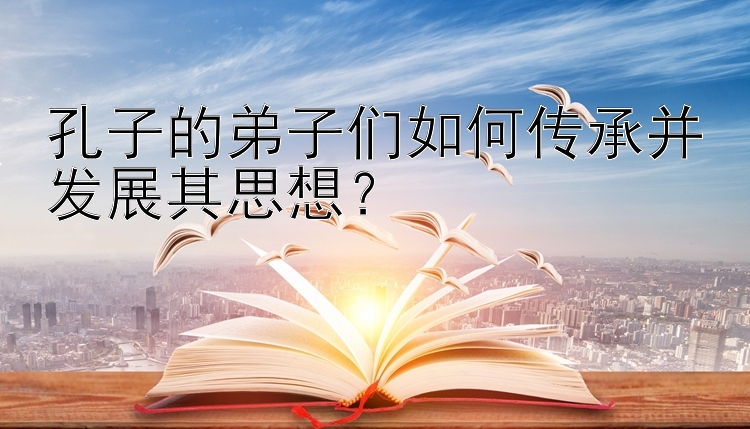 孔子的弟子们如何传承并发展其思想？