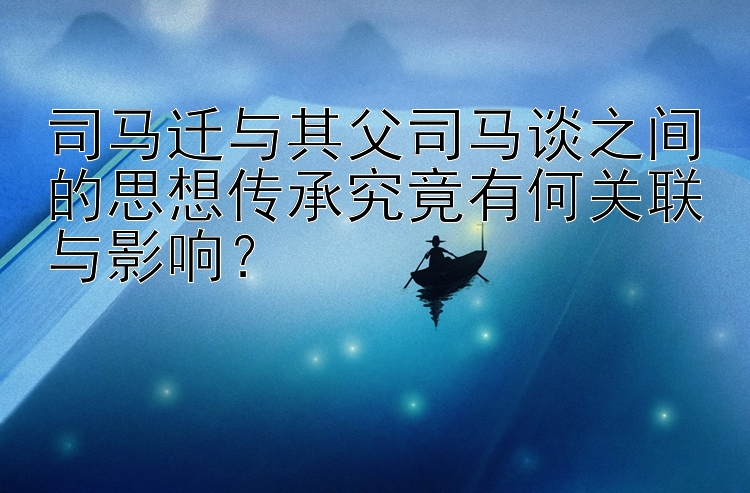 司马迁与其父司马谈之间的思想传承究竟有何关联与影响？