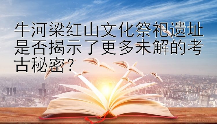 牛河梁红山文化祭祀遗址是否揭示了更多未解的考古秘密？