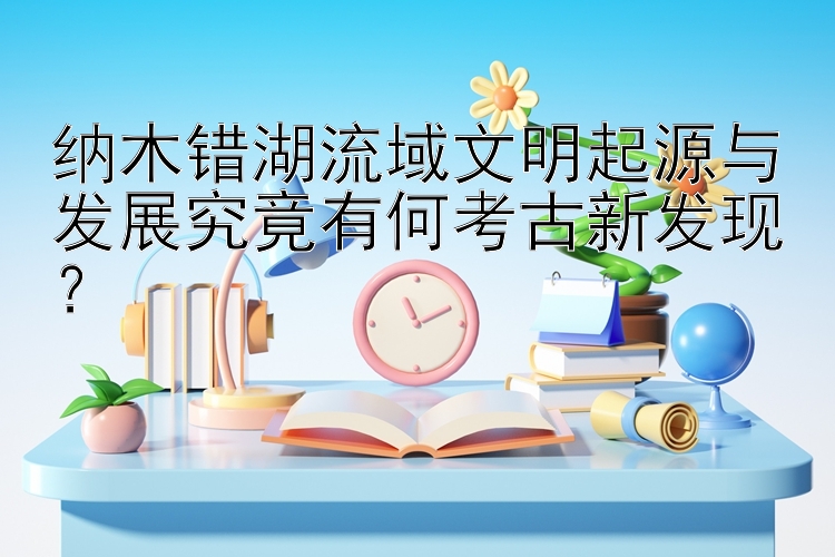 纳木错湖流域文明起源与发展究竟有何考古新发现？