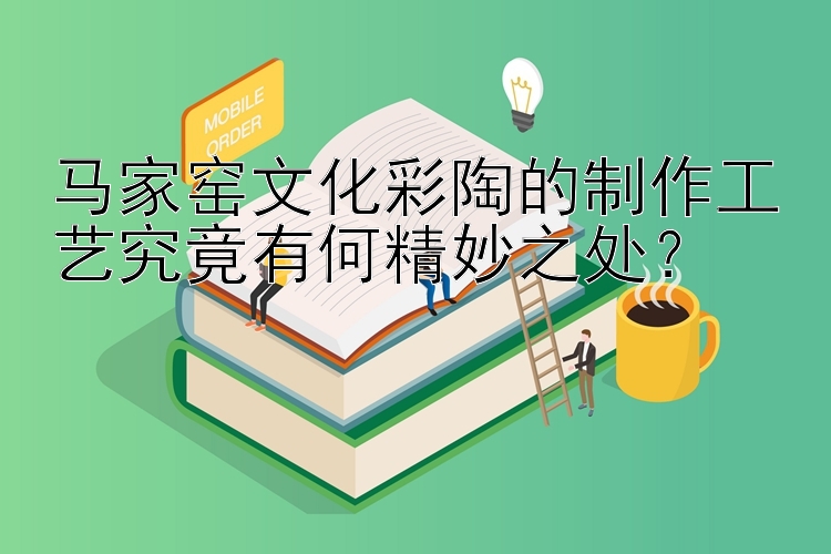 马家窑文化彩陶的制作工艺究竟有何精妙之处？