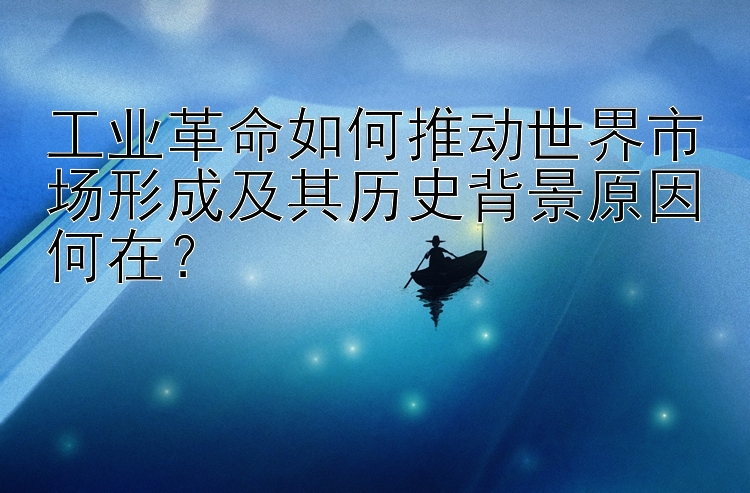 工业革命如何推动世界市场形成及其历史背景原因何在？