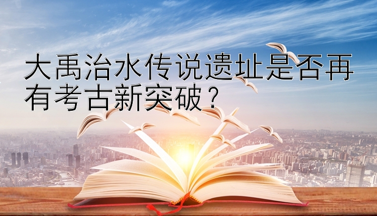 大禹治水传说遗址是否再有考古新突破？