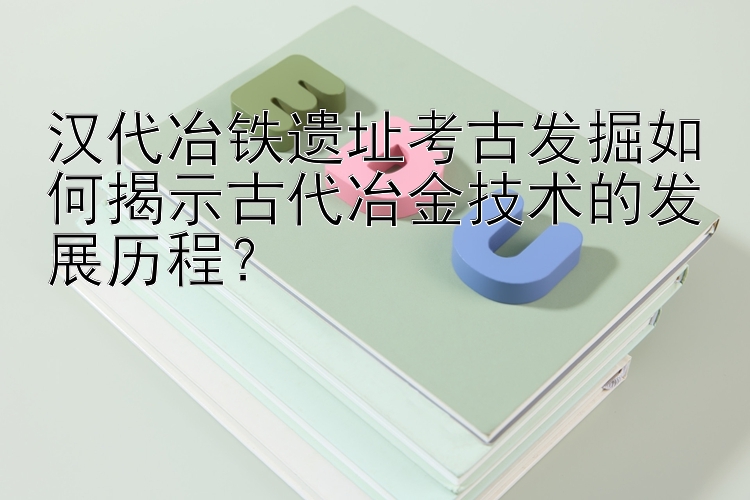 汉代冶铁遗址考古发掘如何揭示古代冶金技术的发展历程？