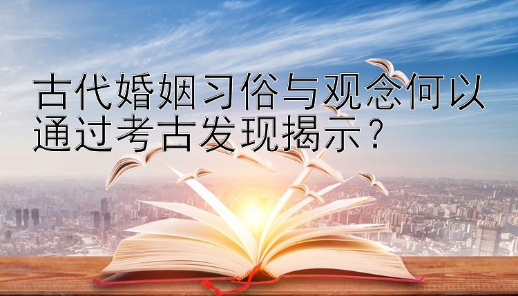 古代婚姻习俗与观念何以通过考古发现揭示？