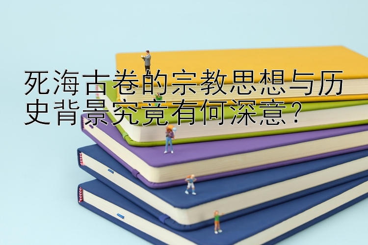 死海古卷的宗教思想与历史背景究竟有何深意？