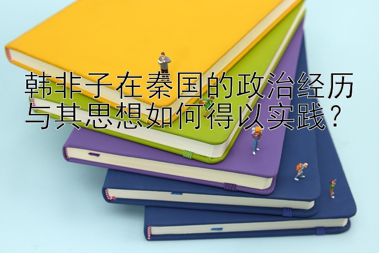 韩非子在秦国的政治经历与其思想如何得以实践？