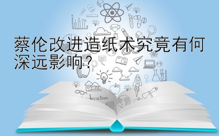 蔡伦改进造纸术究竟有何深远影响？