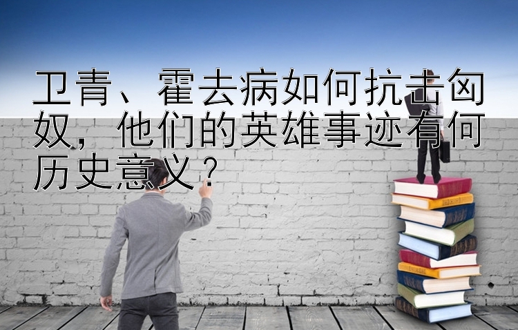 卫青、霍去病如何抗击匈奴，他们的英雄事迹有何历史意义？