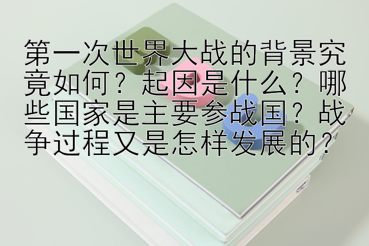 第一次世界大战的背景究竟如何？起因是什么？哪些国家是主要参战国？战争过程又是怎样发展的？