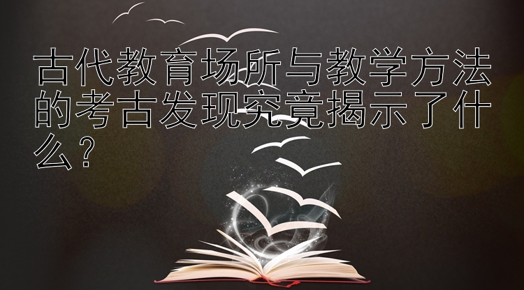 古代教育场所与教学方法的考古发现究竟揭示了什么？