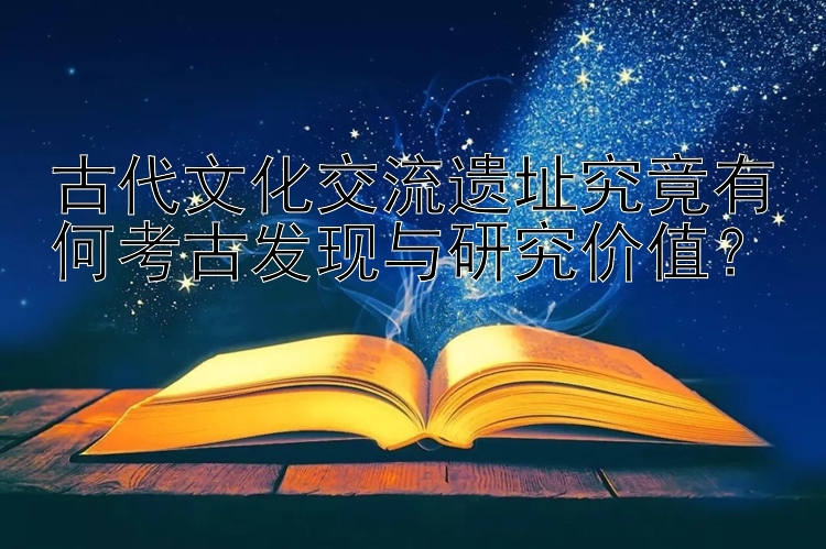 古代文化交流遗址究竟有何考古发现与研究价值？