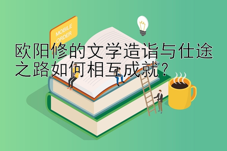 欧阳修的文学造诣与仕途之路如何相互成就？