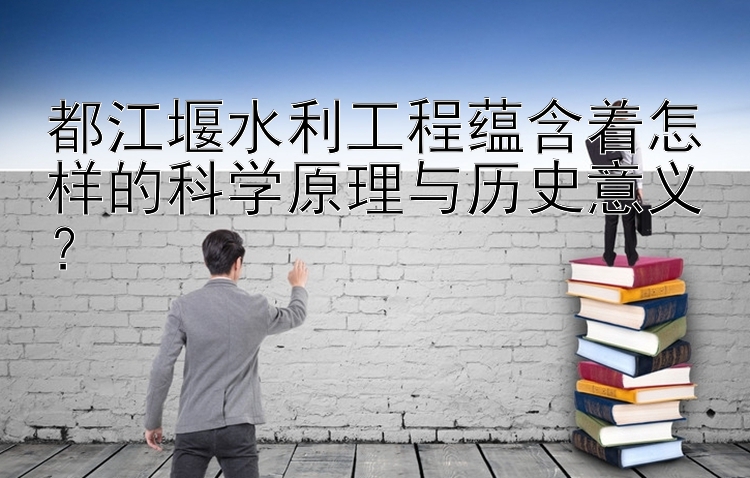 都江堰水利工程蕴含着怎样的科学原理与历史意义？