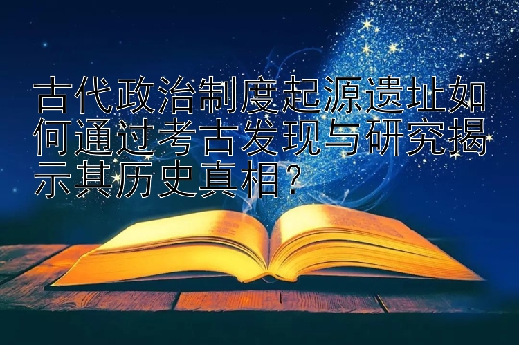 古代政治制度起源遗址如何通过考古发现与研究揭示其历史真相？