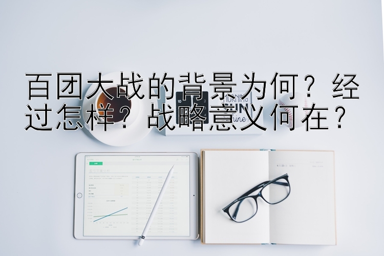 百团大战的背景为何？经过怎样？战略意义何在？