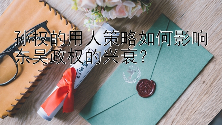 孙权的用人策略如何影响东吴政权的兴衰？