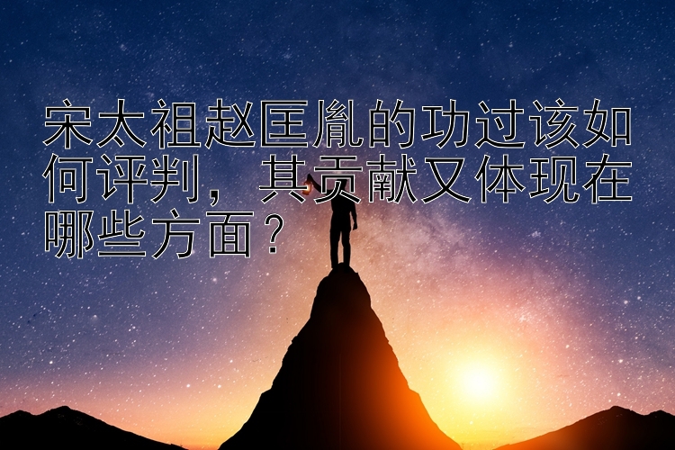 宋太祖赵匡胤的功过该如何评判，其贡献又体现在哪些方面？