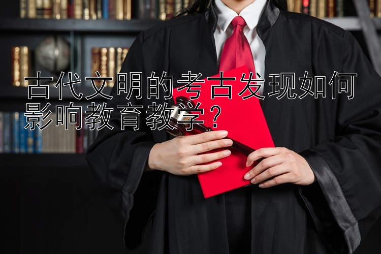 古代文明的考古发现如何影响教育教学？