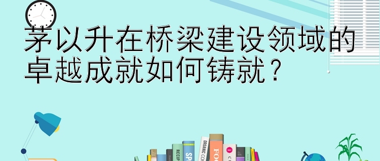 茅以升在桥梁建设领域的卓越成就如何铸就？