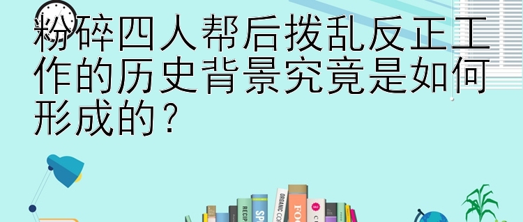 粉碎四人帮后拨乱反正工作的历史背景究竟是如何形成的？