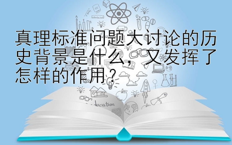 真理标准问题大讨论的历史背景是什么，又发挥了怎样的作用？