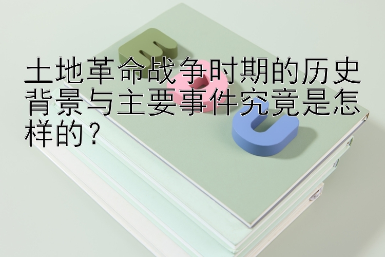 土地革命战争时期的历史背景与主要事件究竟是怎样的？