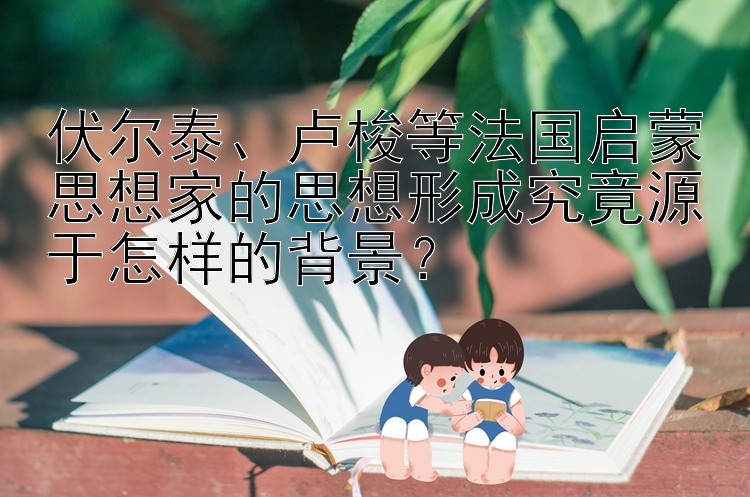 伏尔泰、卢梭等法国启蒙思想家的思想形成究竟源于怎样的背景？