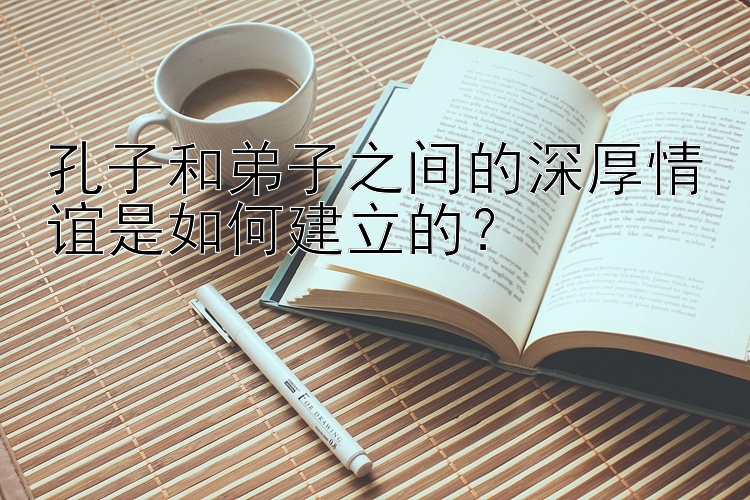 孔子和弟子之间的深厚情谊是如何建立的？