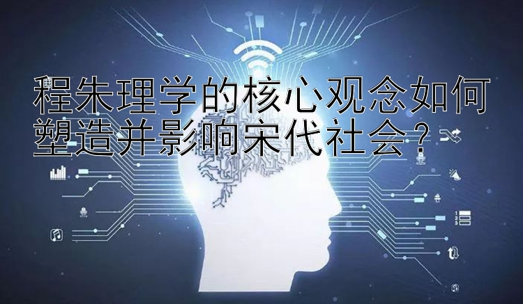 程朱理学的核心观念如何塑造并影响宋代社会？