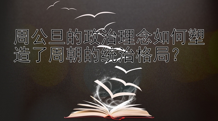 周公旦的政治理念如何塑造了周朝的统治格局？