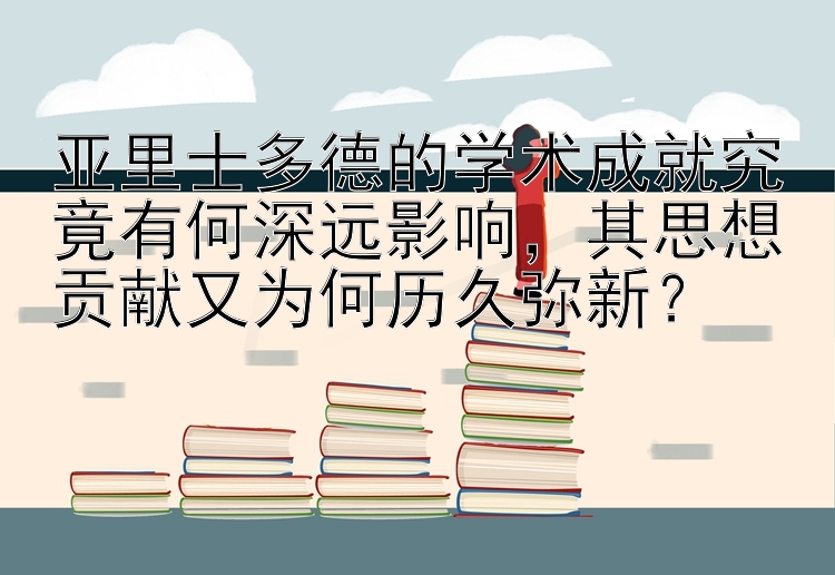 亚里士多德的学术成就究竟有何深远影响，其思想贡献又为何历久弥新？