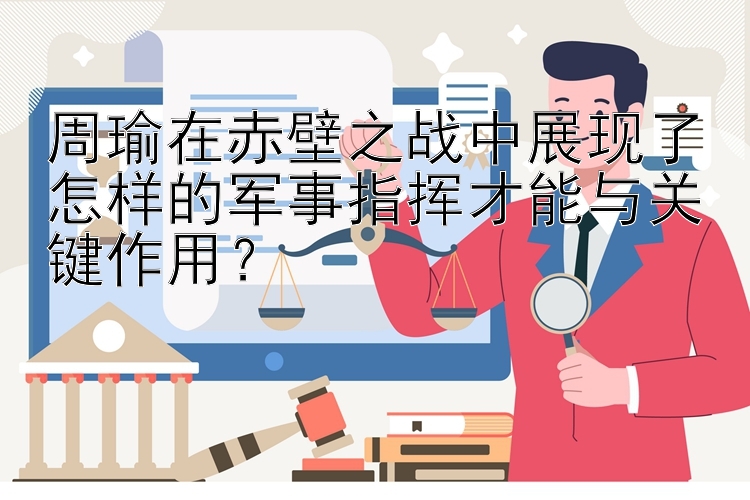 周瑜在赤壁之战中展现了怎样的军事指挥才能与关键作用？