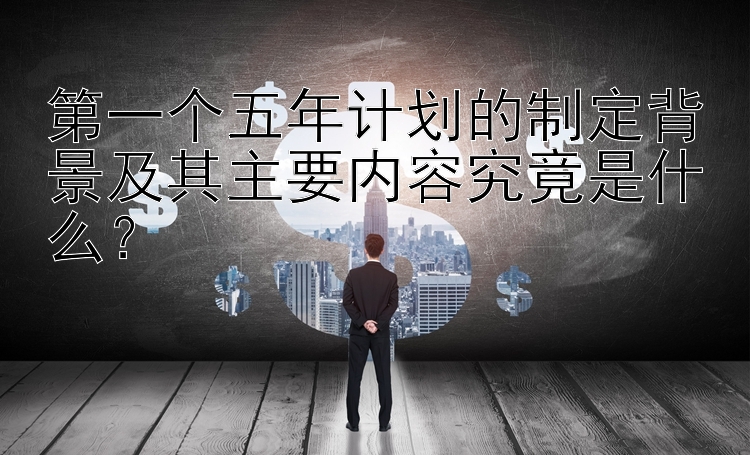 第一个五年计划的制定背景及其主要内容究竟是什么？