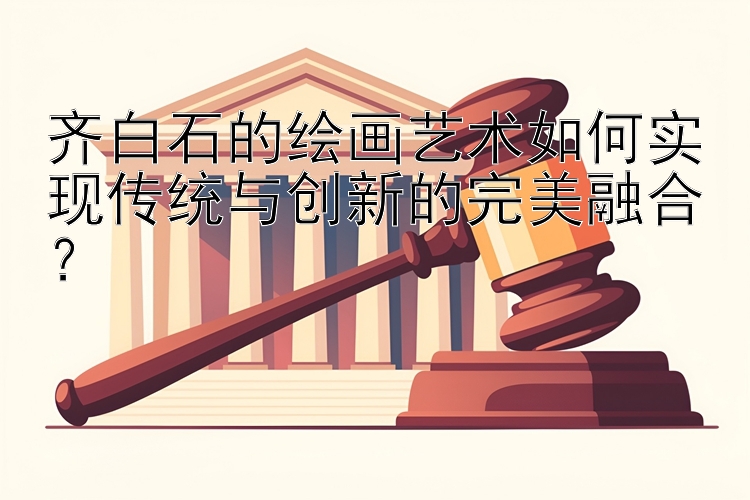 齐白石的绘画艺术如何实现传统与创新的完美融合？