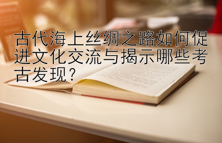 古代海上丝绸之路如何促进文化交流与揭示哪些考古发现？