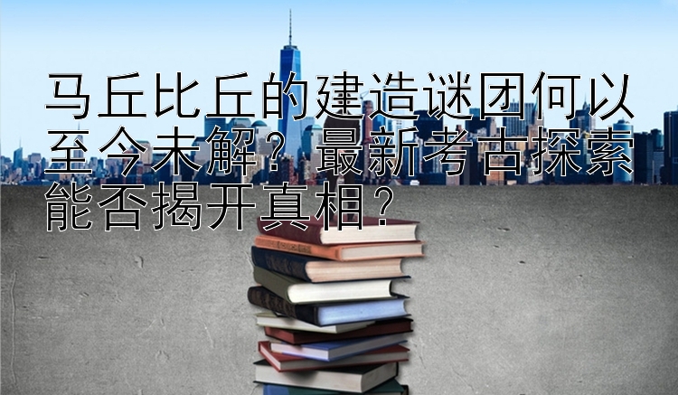 马丘比丘的建造谜团何以至今未解？最新考古探索能否揭开真相？