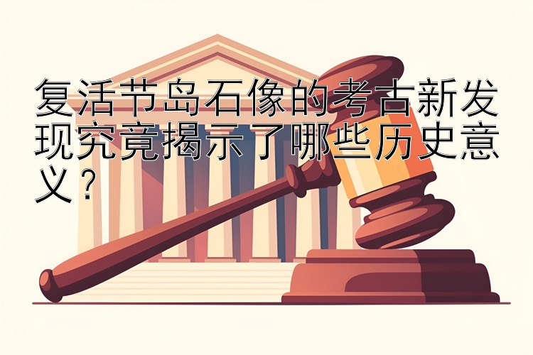 复活节岛石像的考古新发现究竟揭示了哪些历史意义？